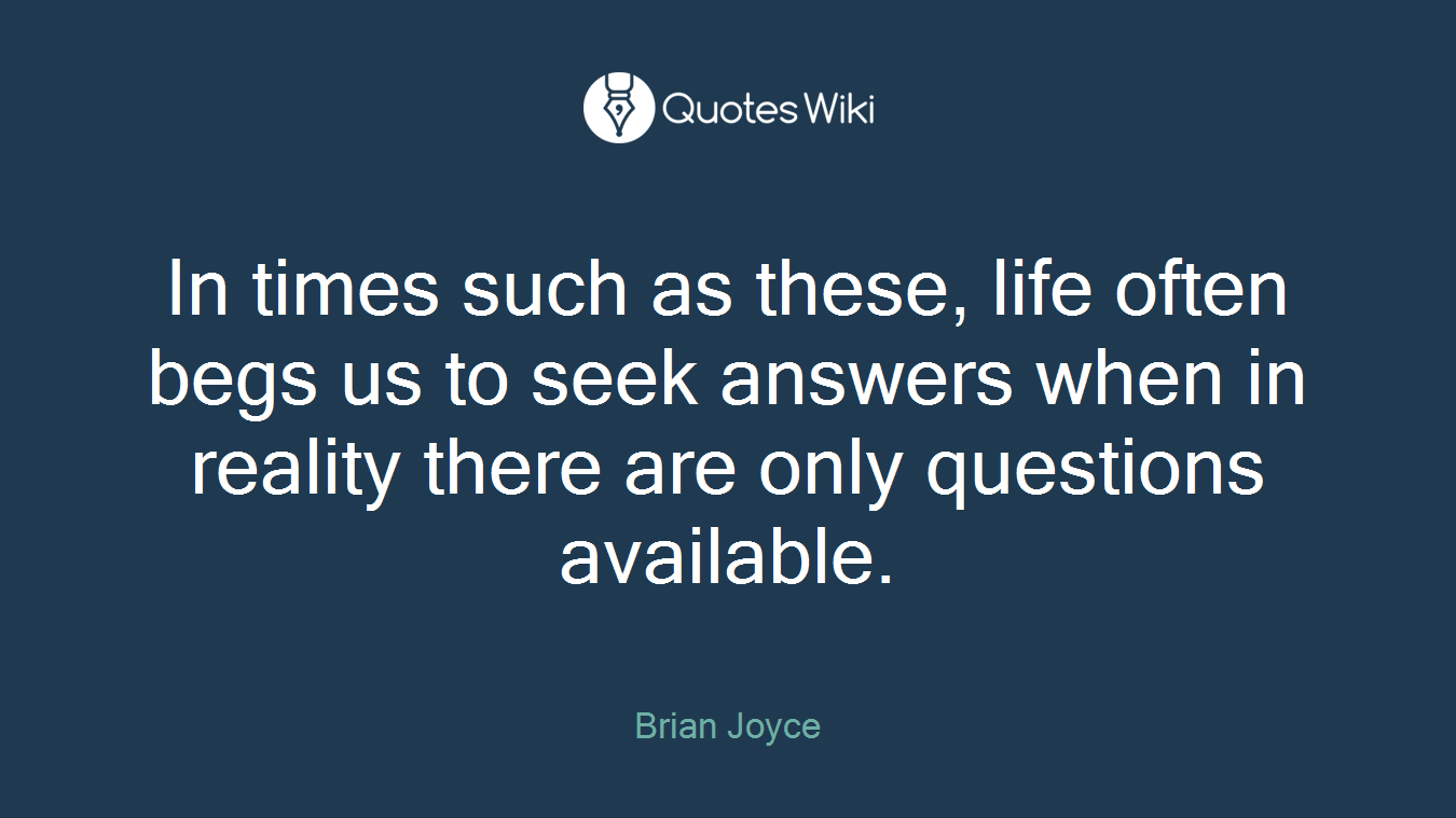 In times such as these, life often begs us to seek answers when in reality there are only questions available.