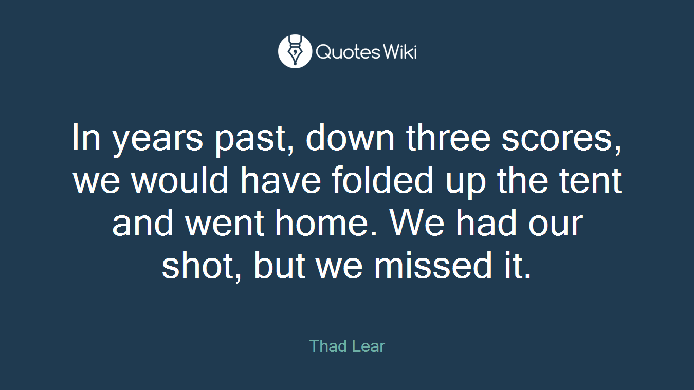 In years past, down three scores, we would have folded up the tent and went home. We had our shot, but we missed it.