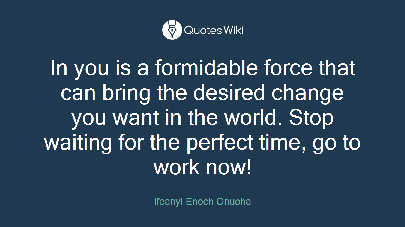 In you is a formidable force that can bring the desired change you want in the world. Stop waiting for the perfect time, go to work now!