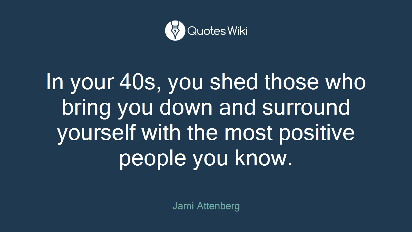 In your 40s, you shed those who bring you down and surround yourself with the most positive people you know.
