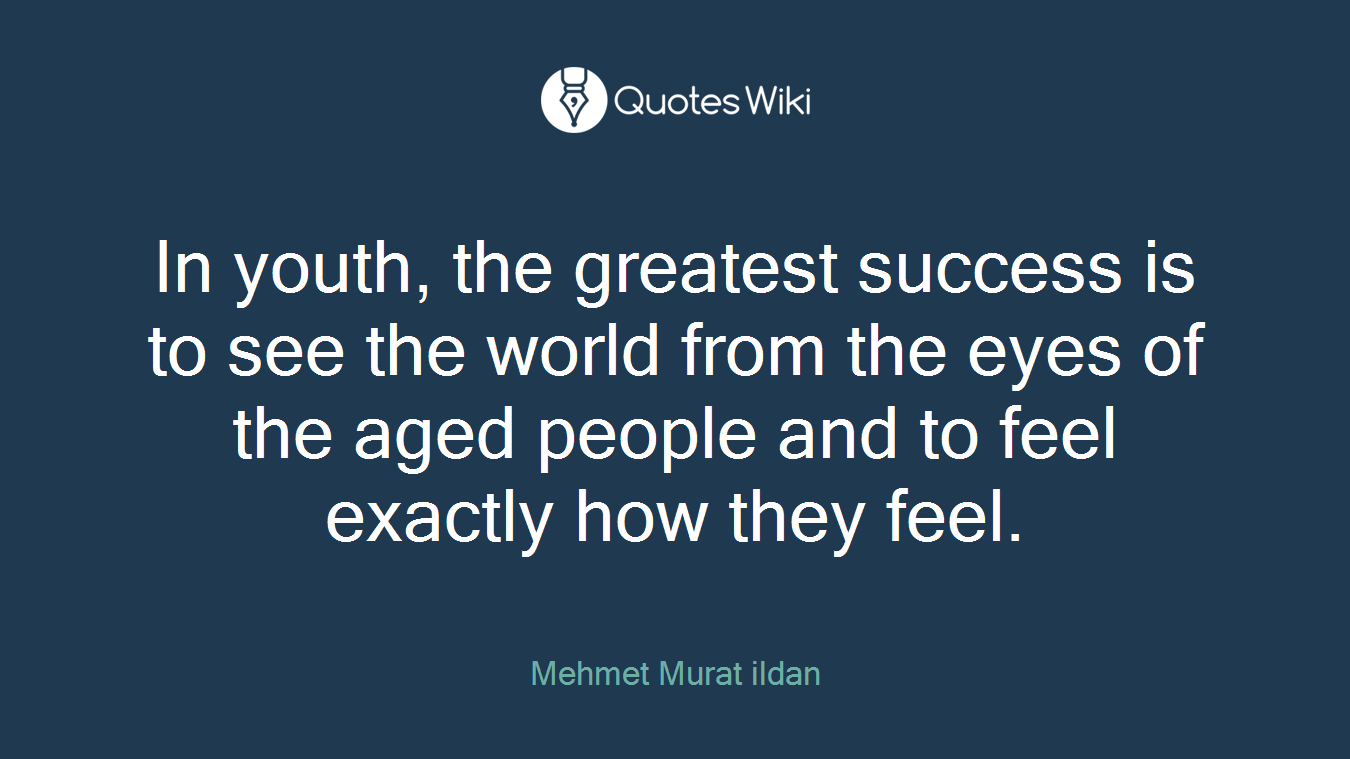 In youth, the greatest success is to see the world from the eyes of the aged people and to feel exactly how they feel.
