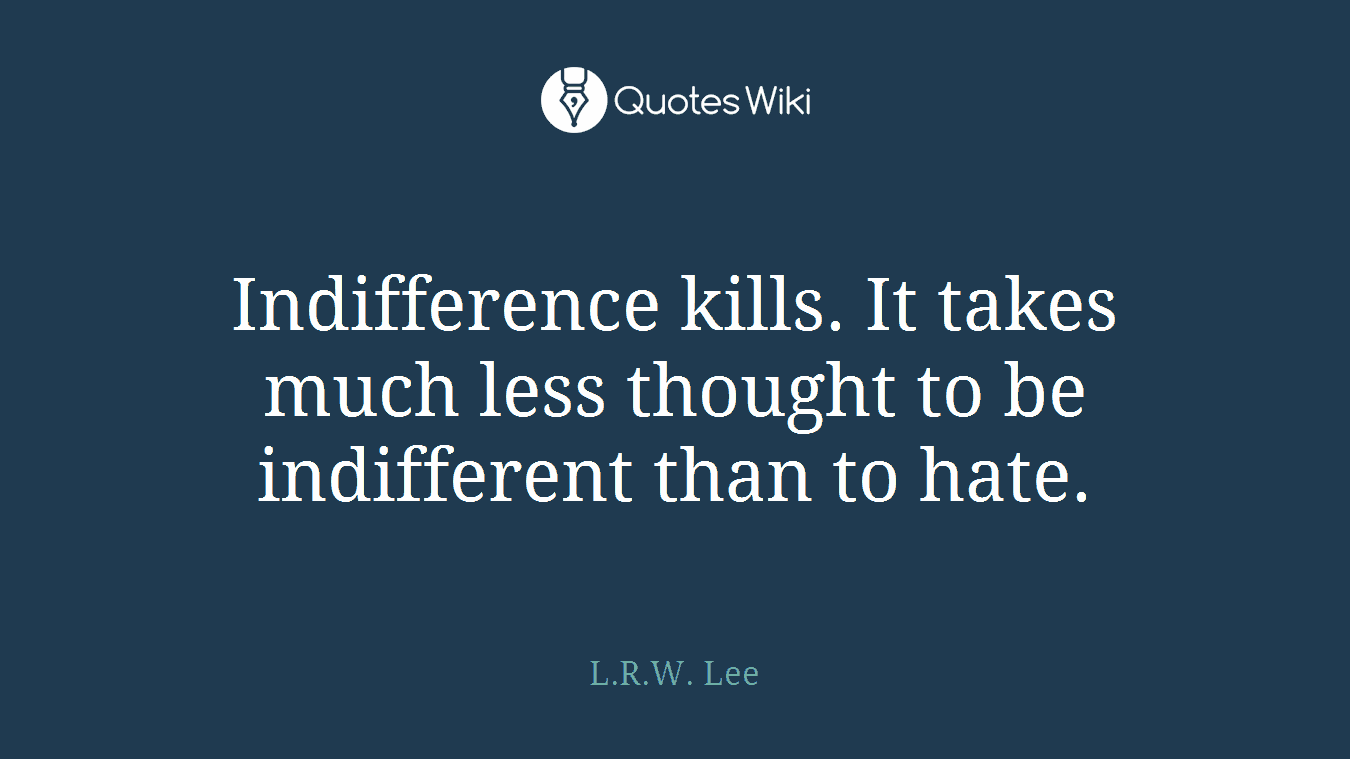 Indifference kills. It takes much less thought to be indifferent than to hate.
