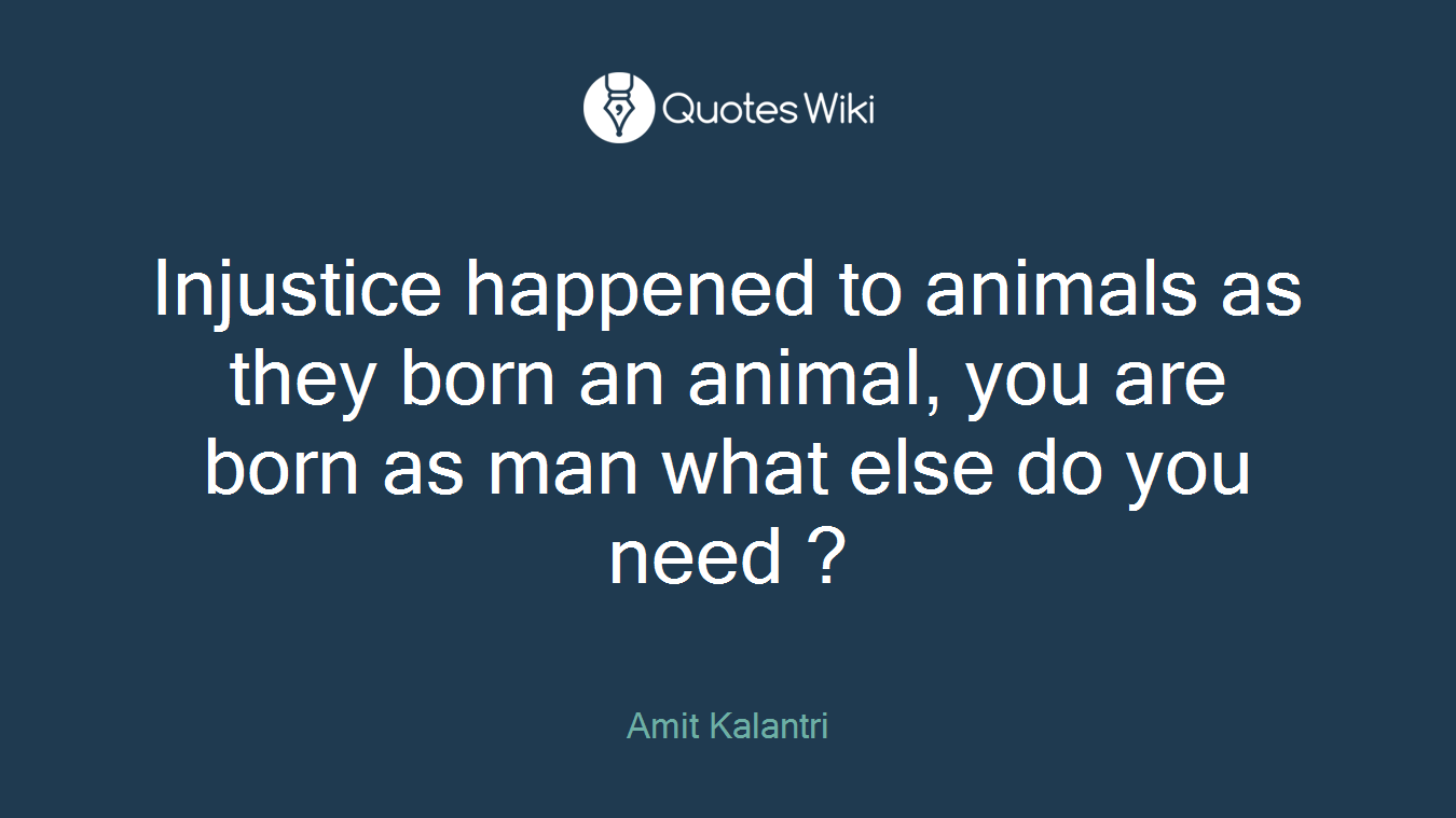 Injustice happened to animals as they born an animal, you are born as man what else do you need ?