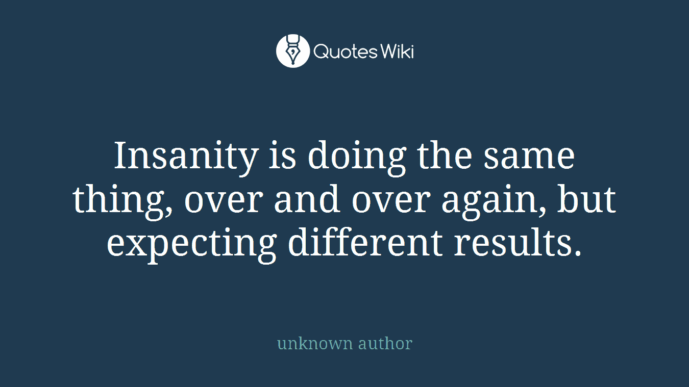 Insanity is doing the same thing, over and over again, but expecting different results.