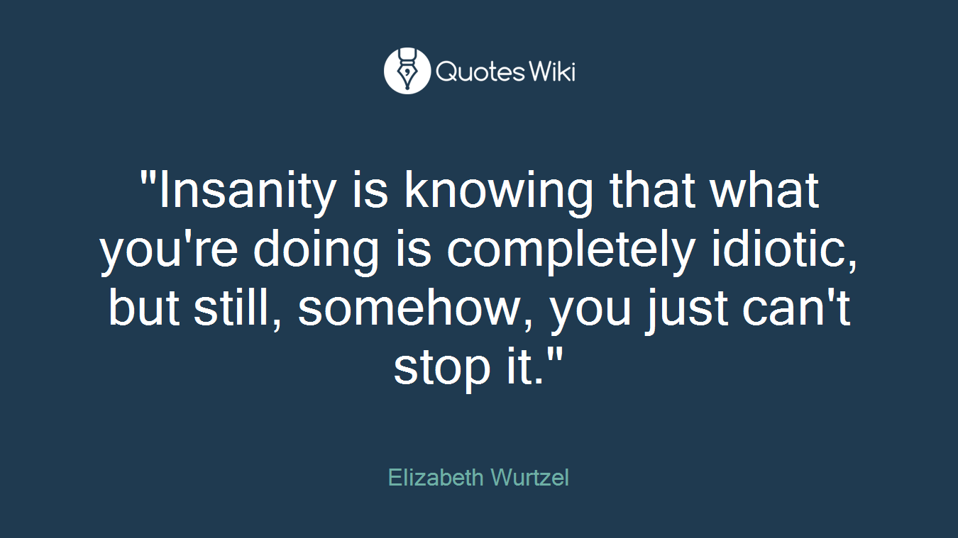 "Insanity is knowing that what you're doing is completely idiotic, but still, somehow, you just can't stop it."