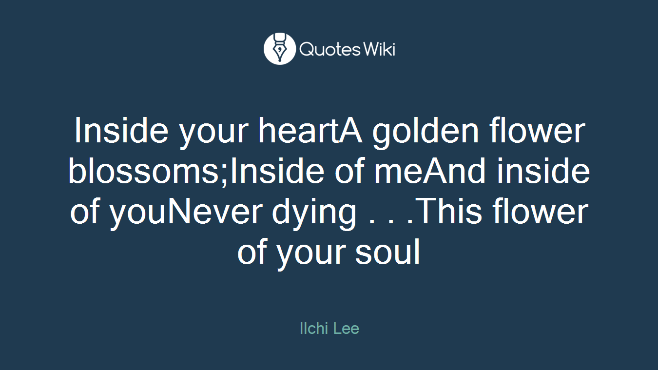 Inside your heartA golden flower blossoms;Inside of meAnd inside of youNever dying . . .This flower of your soul