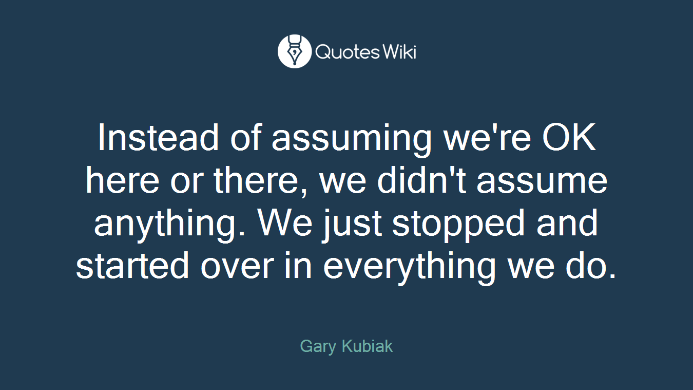 Instead of assuming we're OK here or there, we didn't assume anything. We just stopped and started over in everything we do.