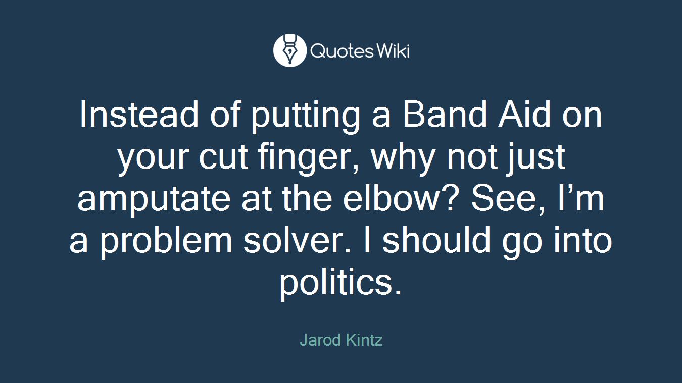 Instead of putting a Band Aid on your cut finger, why not just amputate at the elbow? See, I’m a problem solver. I should go into politics.