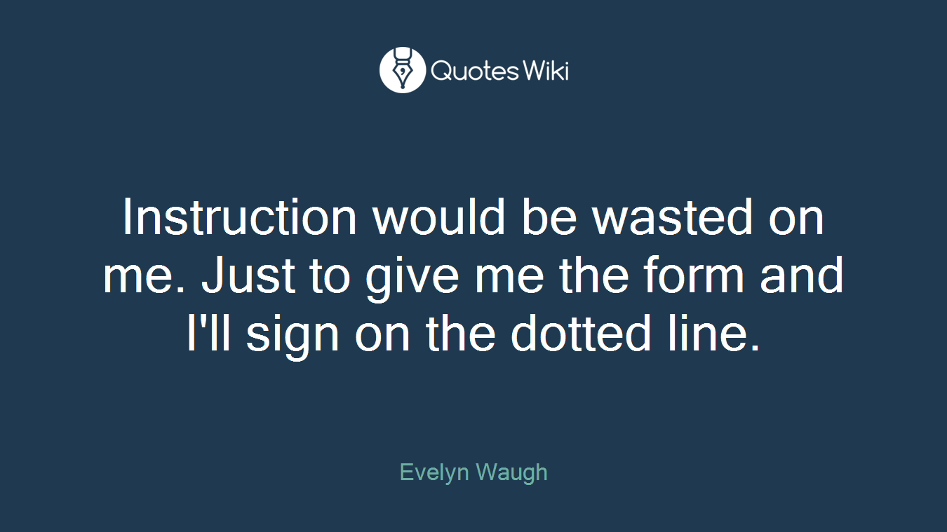 Instruction would be wasted on me. Just to give me the form and I'll sign on the dotted line.