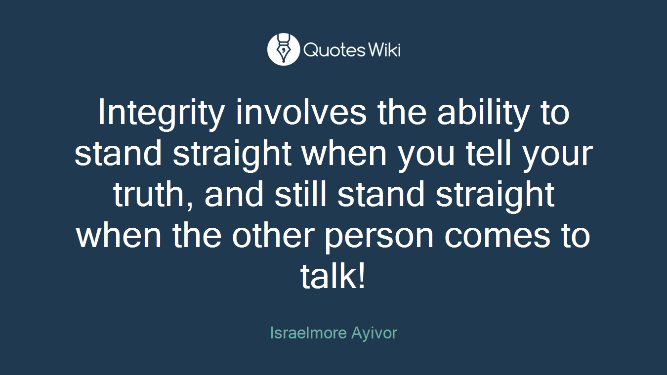 Integrity involves the ability to stand straight when you tell your truth, and still stand straight when the other person comes to talk!
