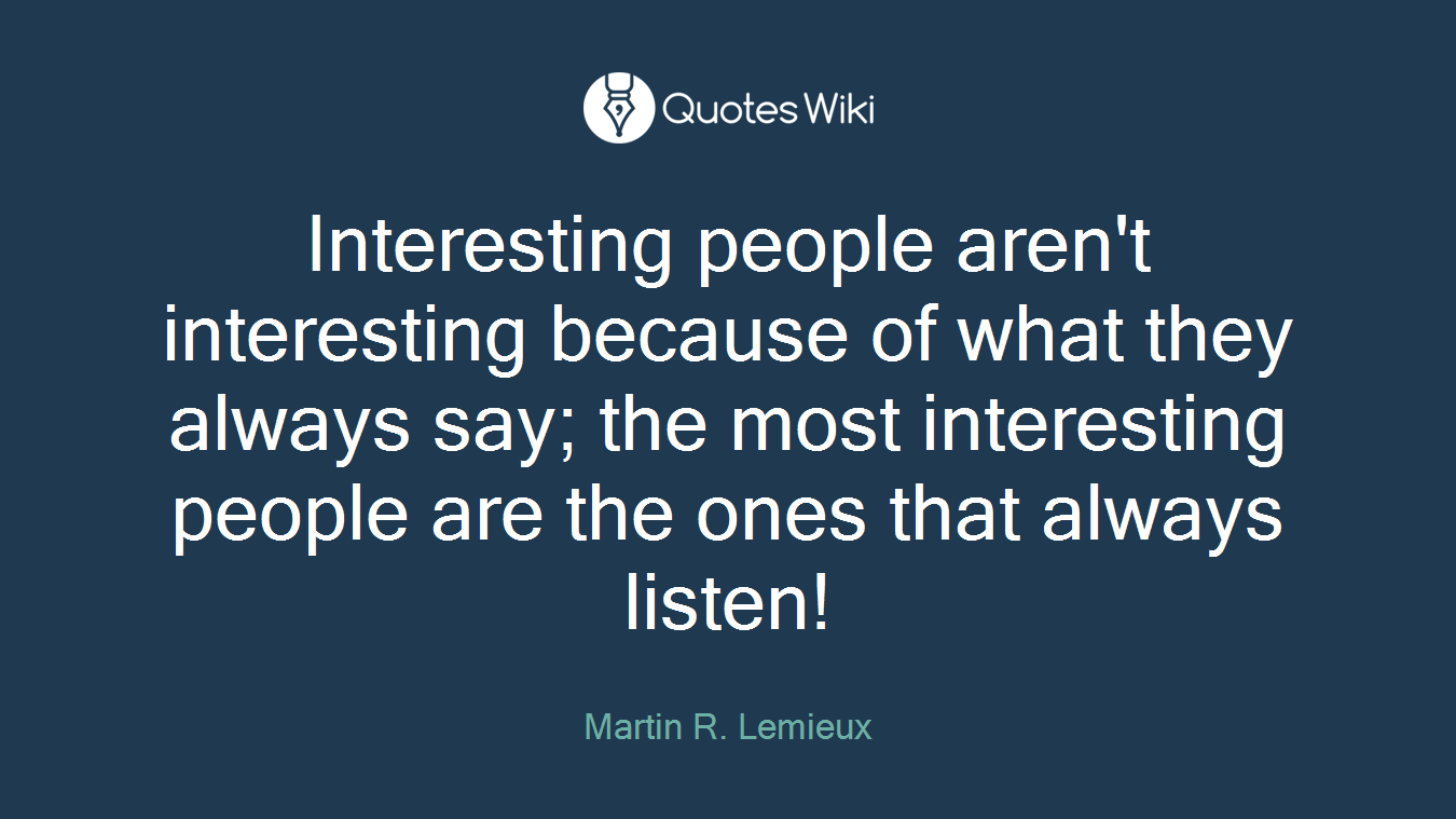 Interesting people aren't interesting because of what they always say; the most interesting people are the ones that always listen!