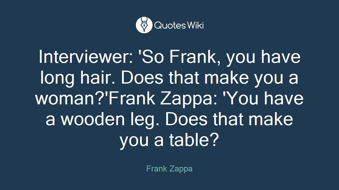 Interviewer: 'So Frank, you have long hair. Does that make you a woman?'Frank Zappa: 'You have a wooden leg. Does that make you a table?