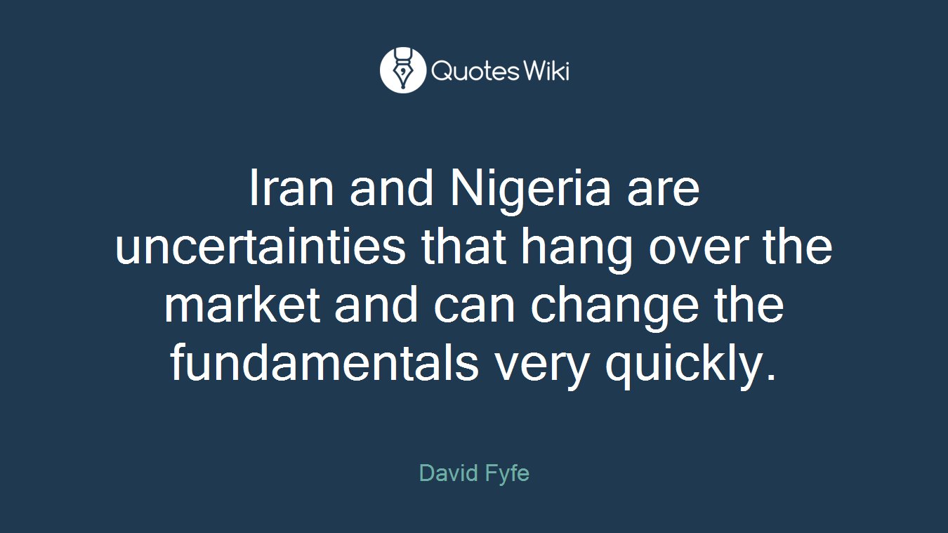 Iran and Nigeria are uncertainties that hang over the market and can change the fundamentals very quickly.