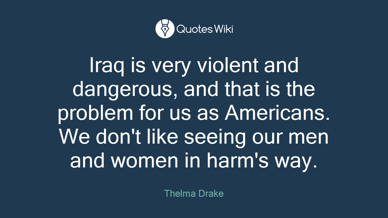 Iraq is very violent and dangerous, and that is the problem for us as Americans. We don't like seeing our men and women in harm's way.
