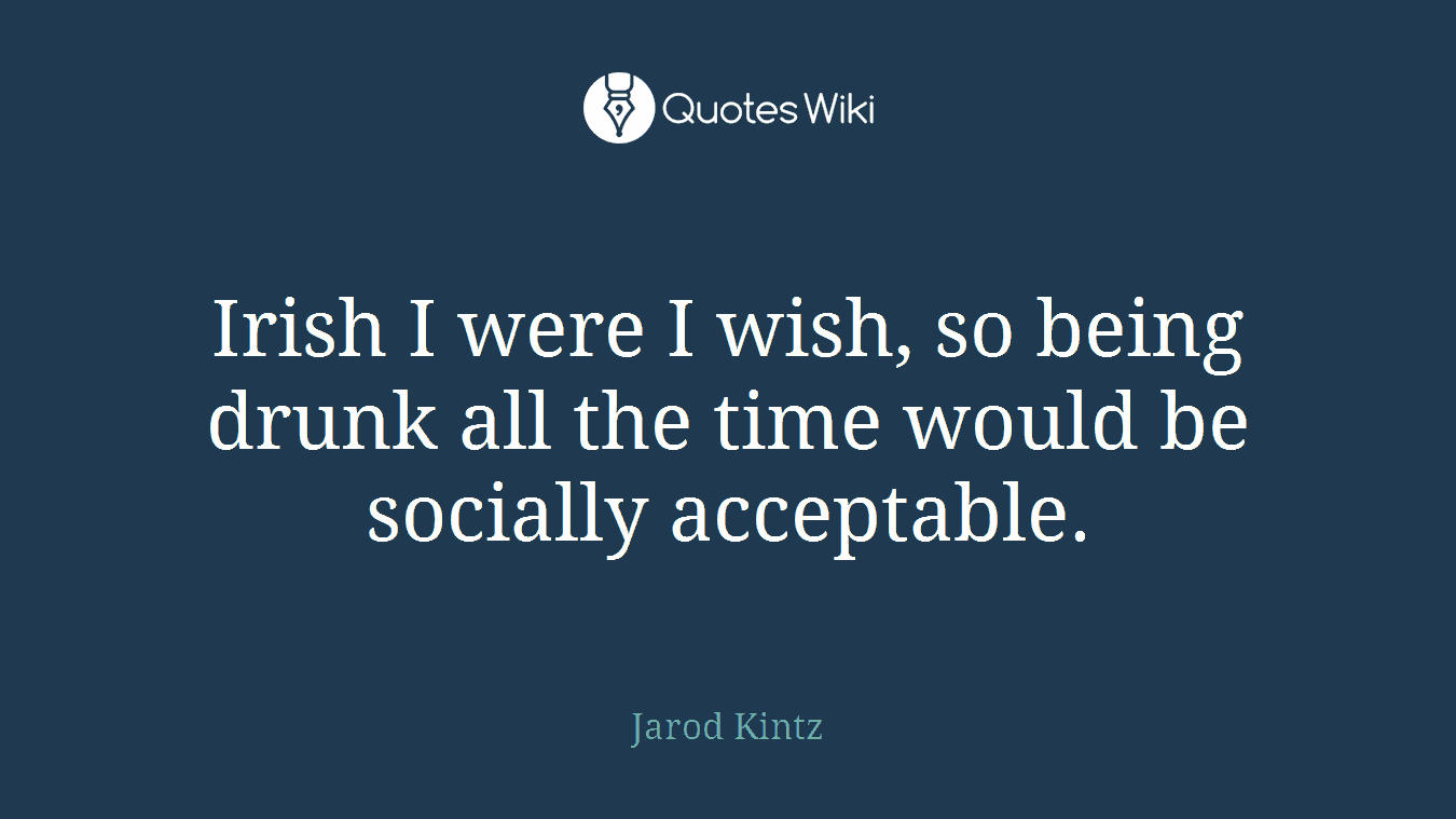 Irish I were I wish, so being drunk all the time would be socially acceptable.