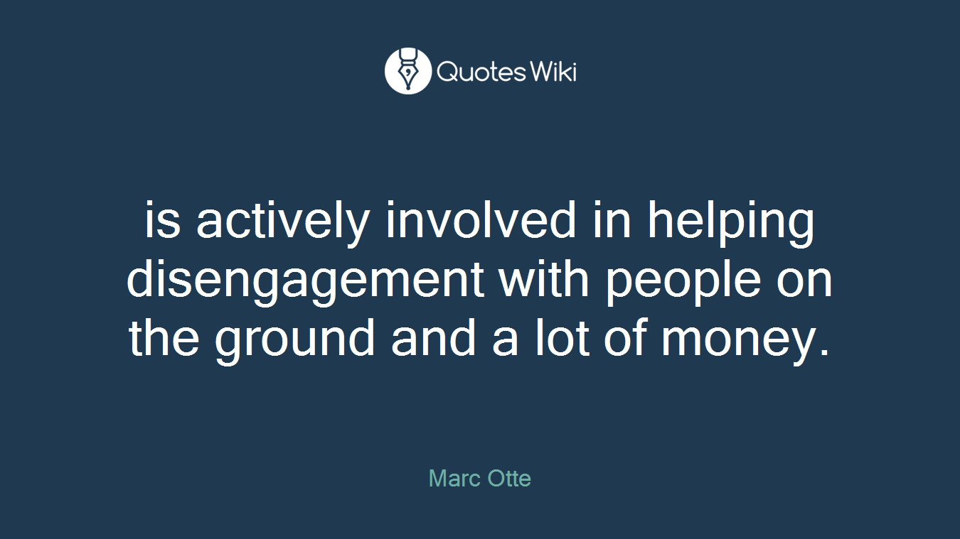 is actively involved in helping disengagement with people on the ground and a lot of money.