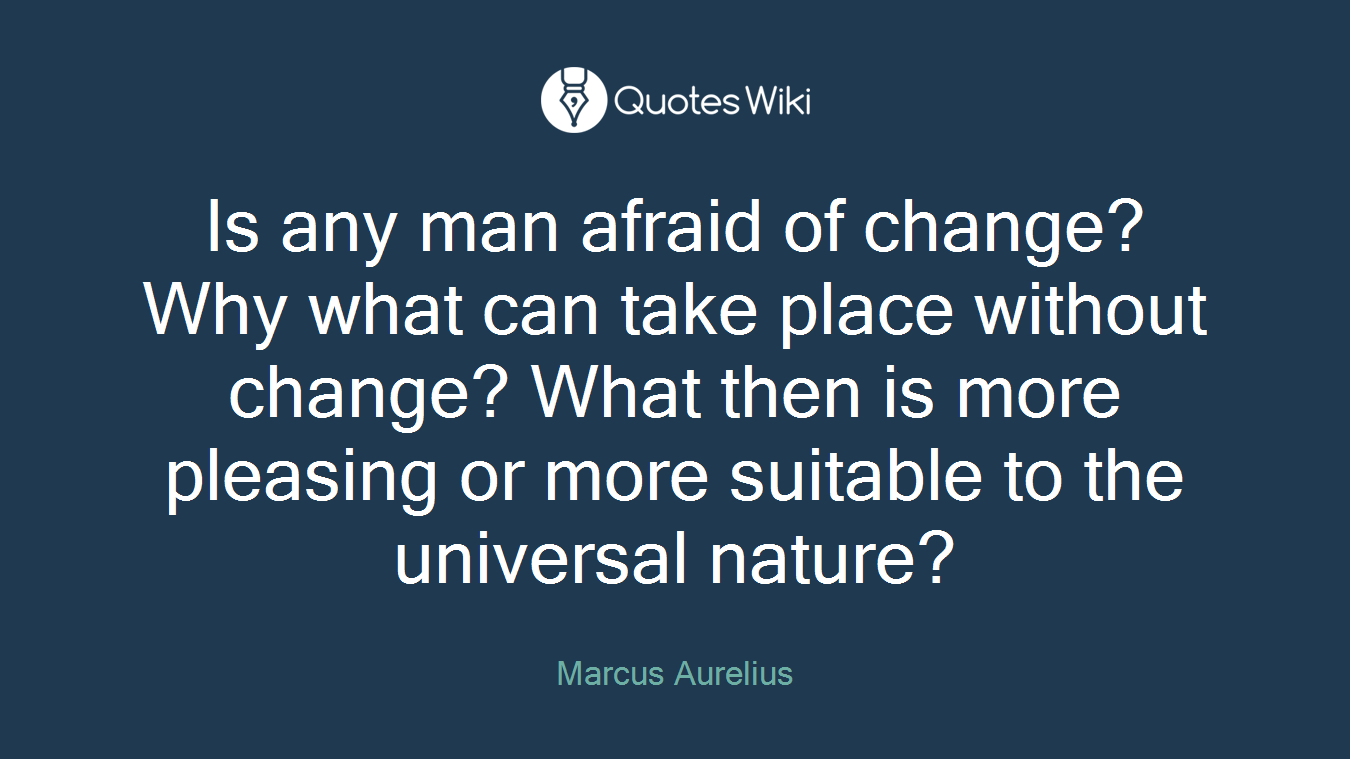 Is any man afraid of change? Why what can take place without change? What then is more pleasing or more suitable to the universal nature?