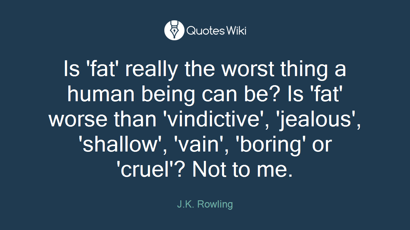 Is 'fat' really the worst thing a human being can be? Is 'fat' worse than 'vindictive', 'jealous', 'shallow', 'vain', 'boring' or 'cruel'? Not to me.