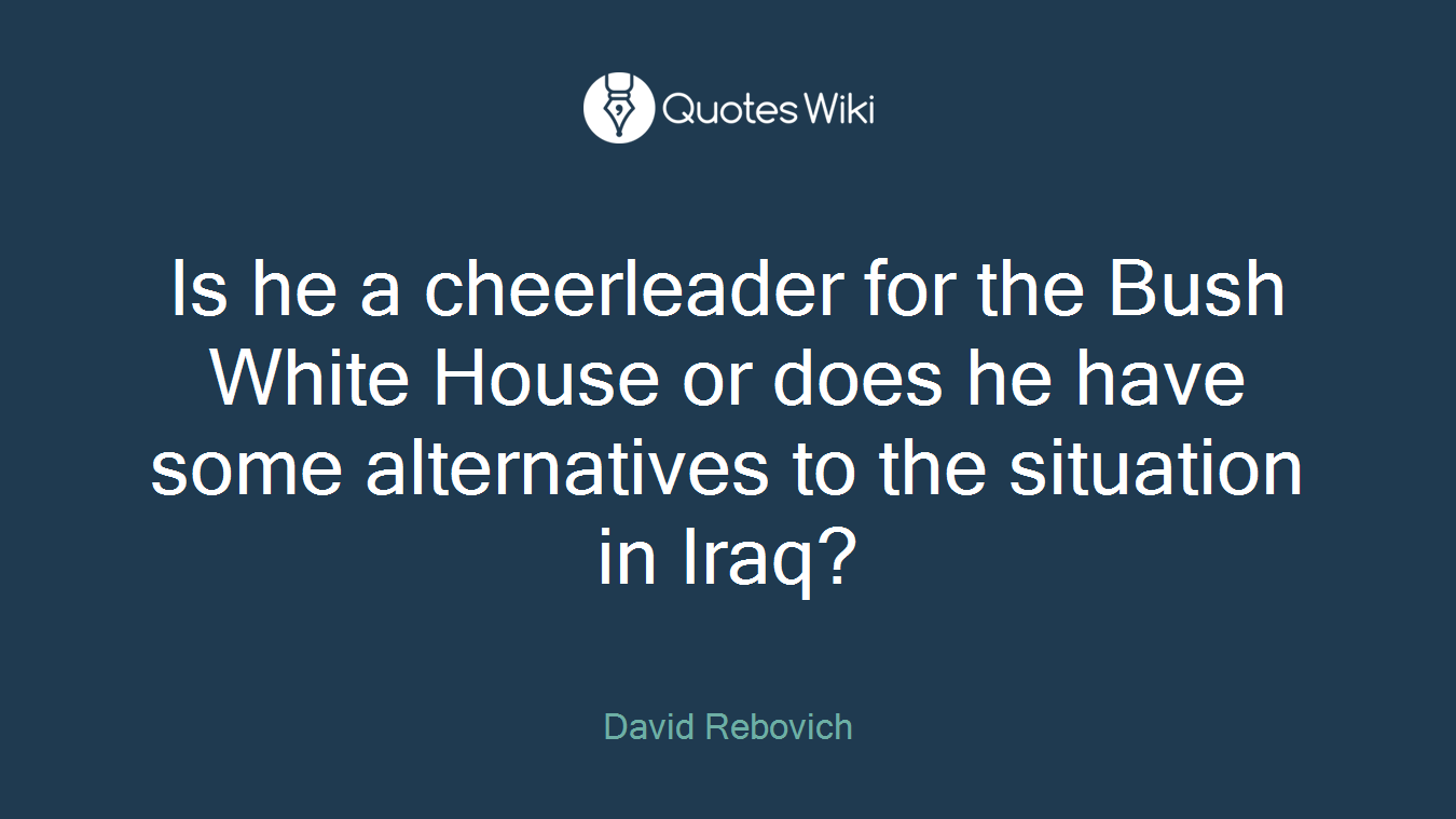 Is he a cheerleader for the Bush White House or does he have some alternatives to the situation in Iraq?