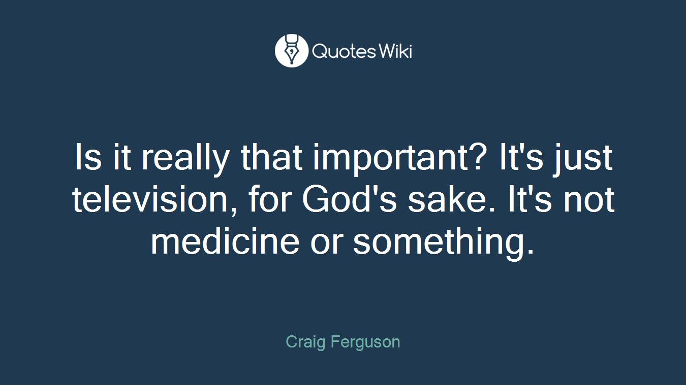 Is it really that important? It's just television, for God's sake. It's not medicine or something.