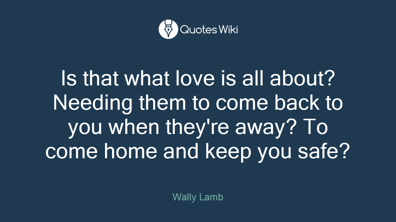 Is that what love is all about? Needing them to come back to you when they're away? To come home and keep you safe?
