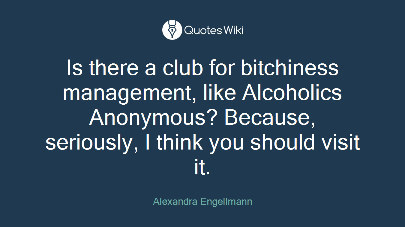Is there a club for bitchiness management, like Alcoholics Anonymous? Because, seriously, I think you should visit it.