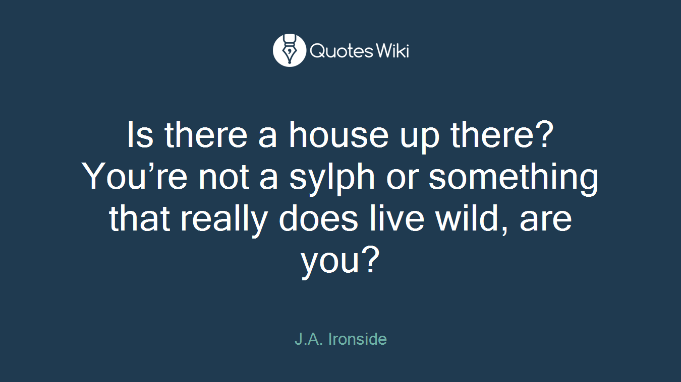 Is there a house up there? You’re not a sylph or something that really does live wild, are you?