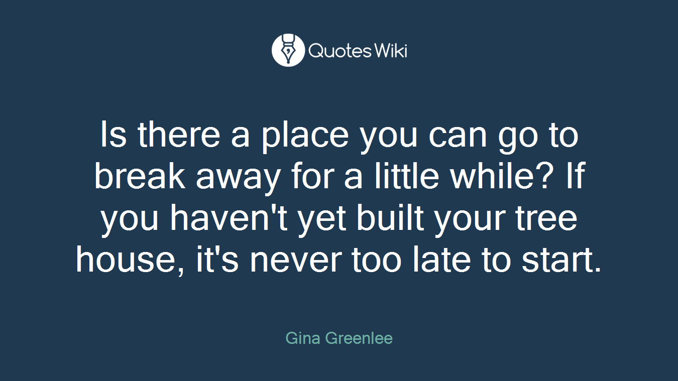 Is there a place you can go to break away for a little while? If you haven't yet built your tree house, it's never too late to start.