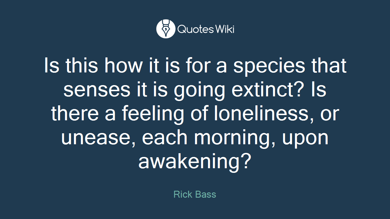 Is this how it is for a species that senses it is going extinct? Is there a feeling of loneliness, or unease, each morning, upon awakening?