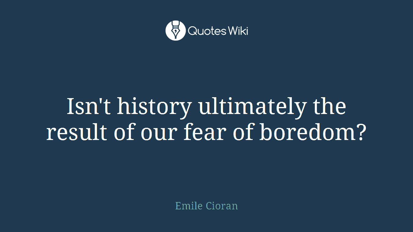 Isn't history ultimately the result of our fear of boredom?