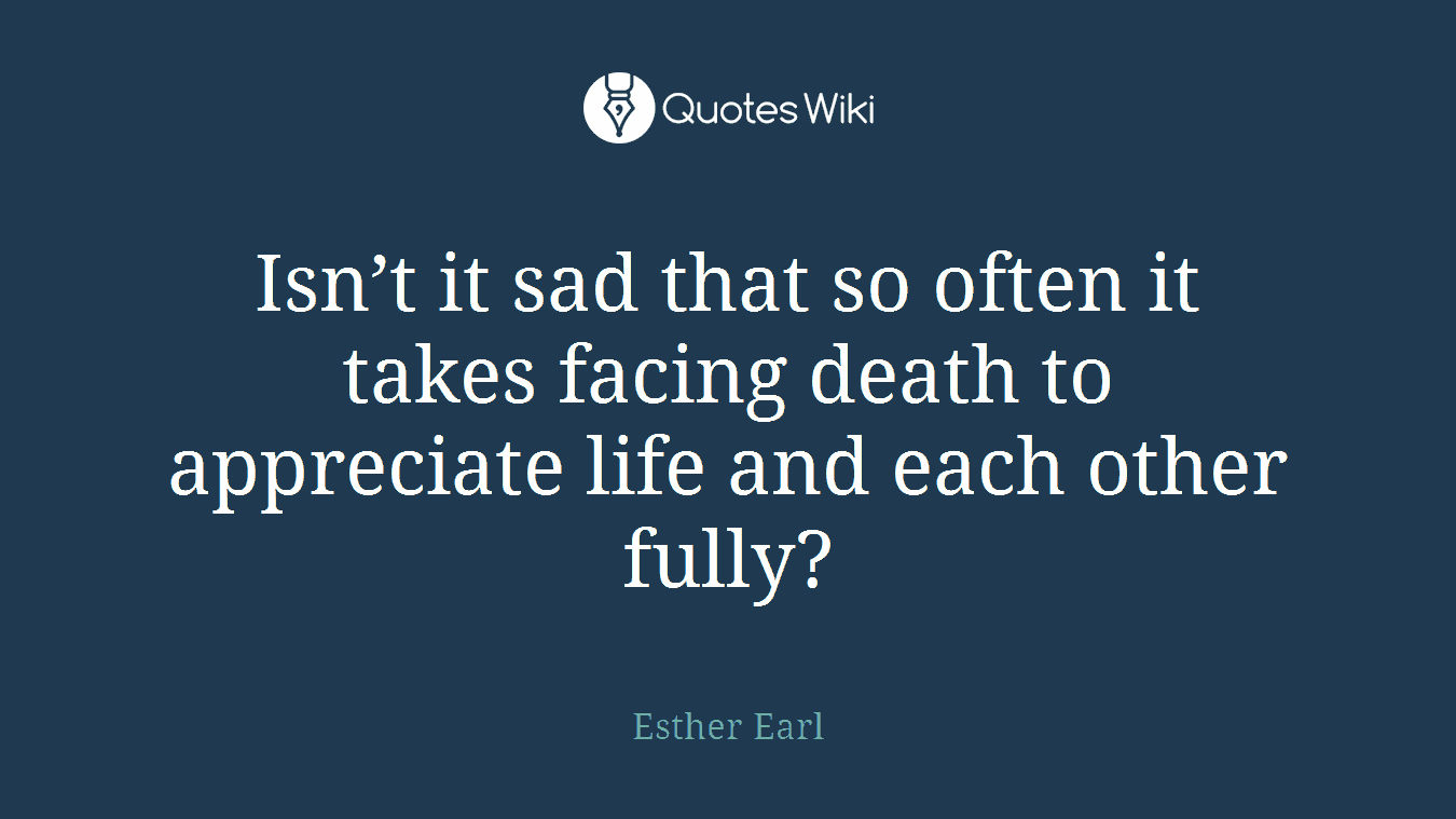 Isn’t it sad that so often it takes facing death to appreciate life and each other fully?