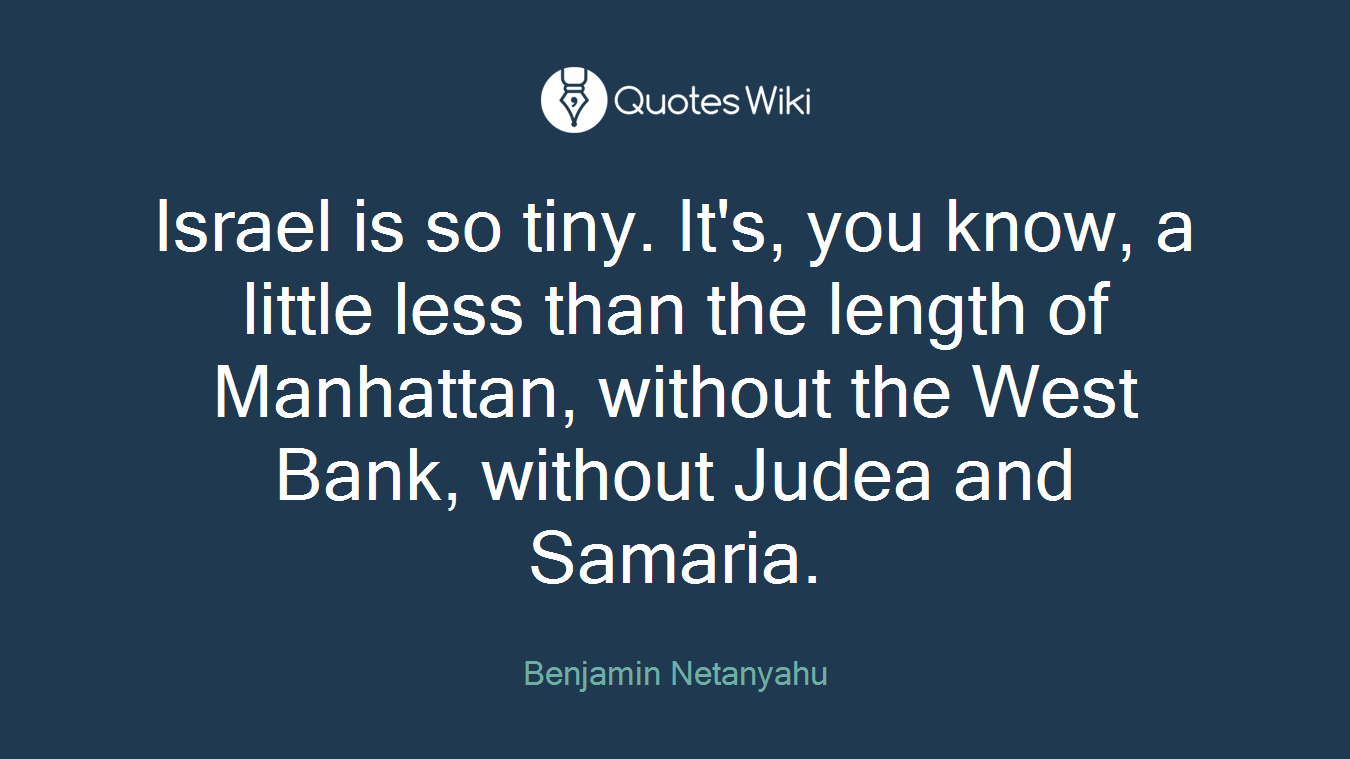 Israel is so tiny. It's, you know, a little less than the length of Manhattan, without the West Bank, without Judea and Samaria.