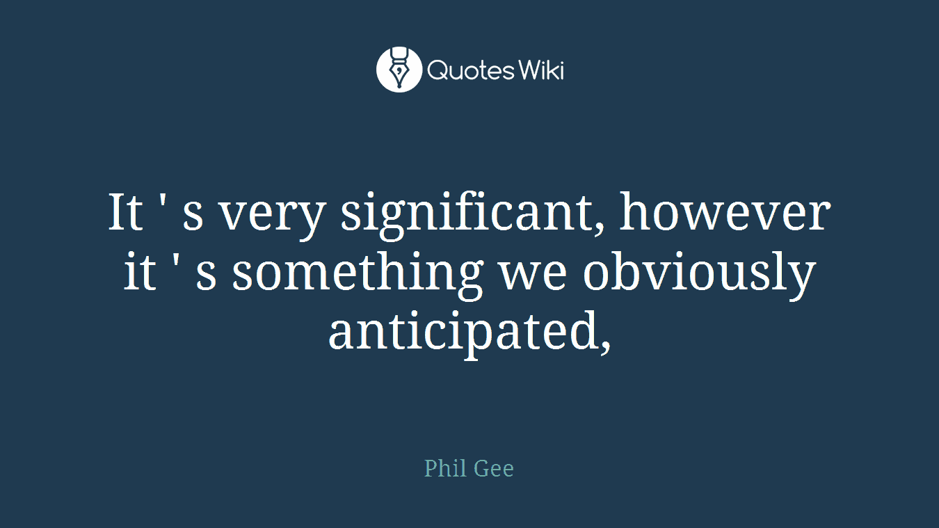 It ' s very significant, however it ' s something we obviously anticipated,