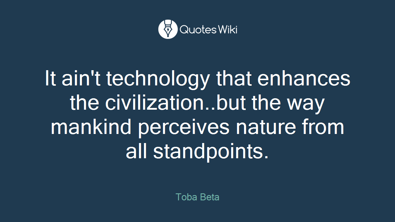 It ain't technology that enhances the civilization..but the way mankind perceives nature from all standpoints.