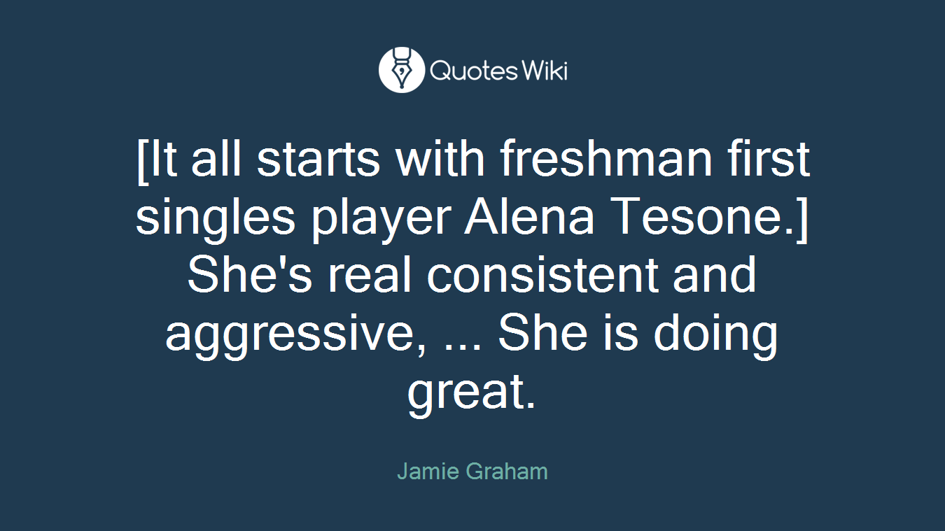 [It all starts with freshman first singles player Alena Tesone.] She's real consistent and aggressive, ... She is doing great.