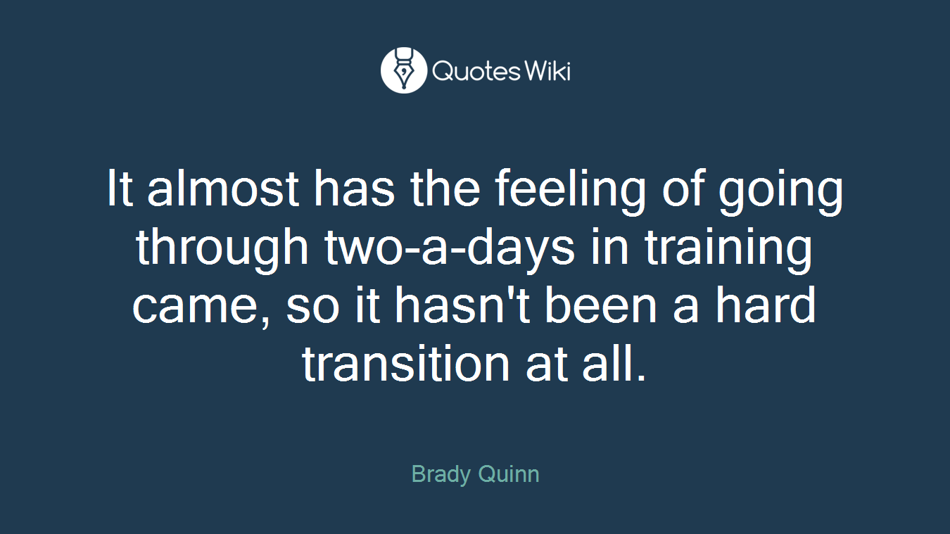 It almost has the feeling of going through two-a-days in training came, so it hasn't been a hard transition at all.