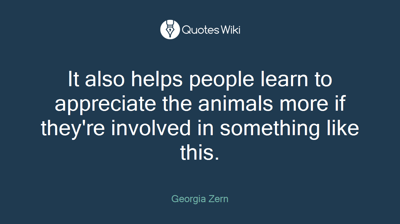 It also helps people learn to appreciate the animals more if they're involved in something like this.