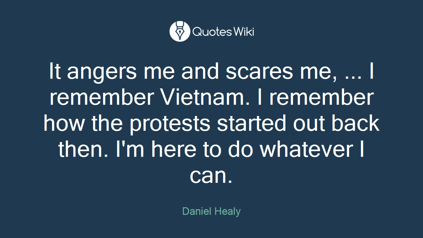 It angers me and scares me, ... I remember Vietnam. I remember how the protests started out back then. I'm here to do whatever I can.