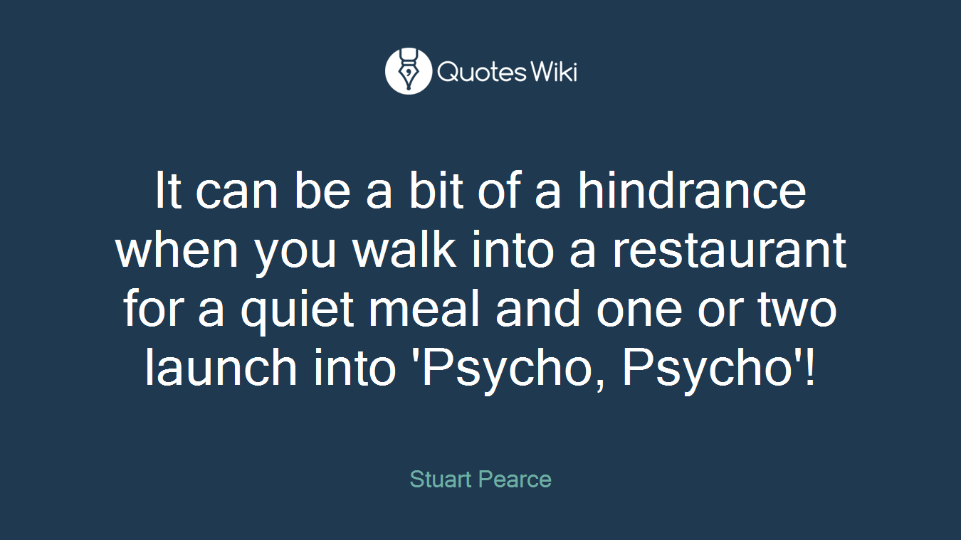 It can be a bit of a hindrance when you walk into a restaurant for a quiet meal and one or two launch into 'Psycho, Psycho'!