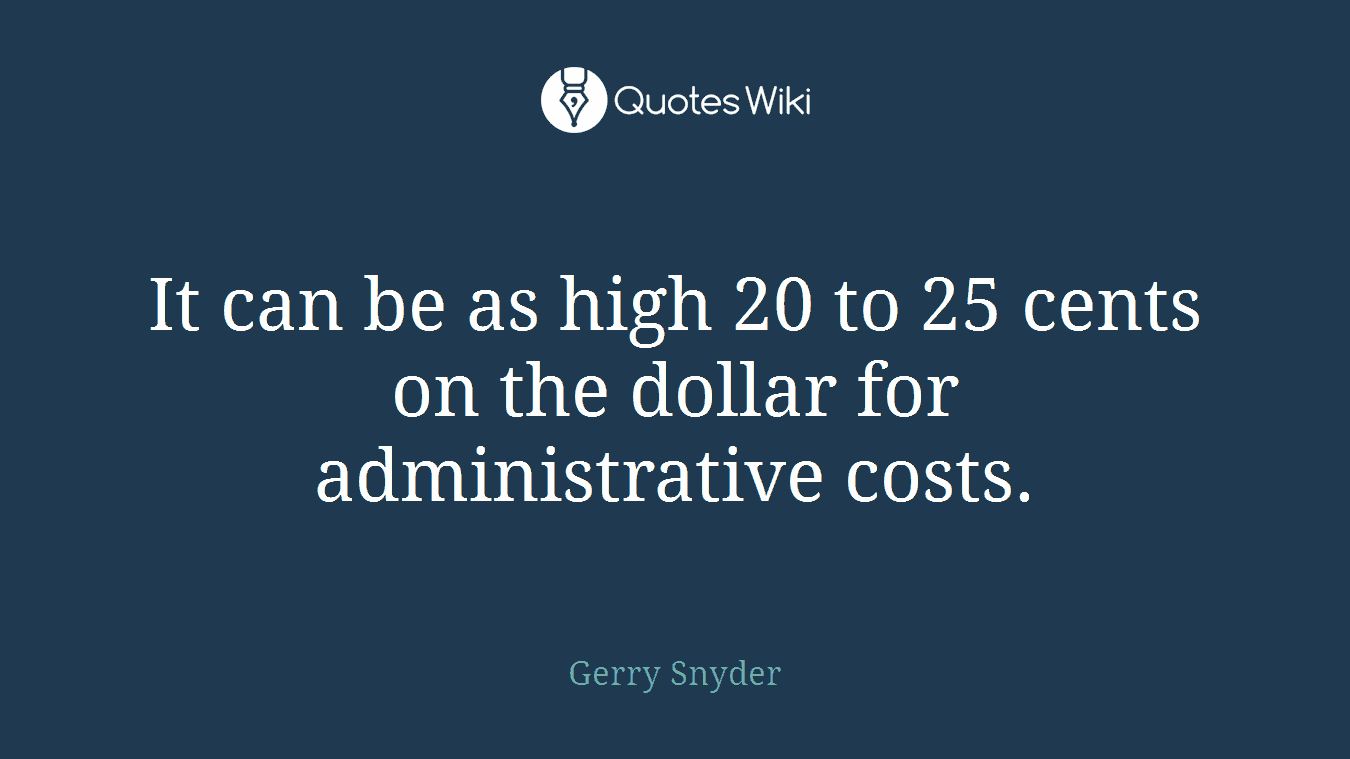 It can be as high 20 to 25 cents on the dollar for administrative costs.