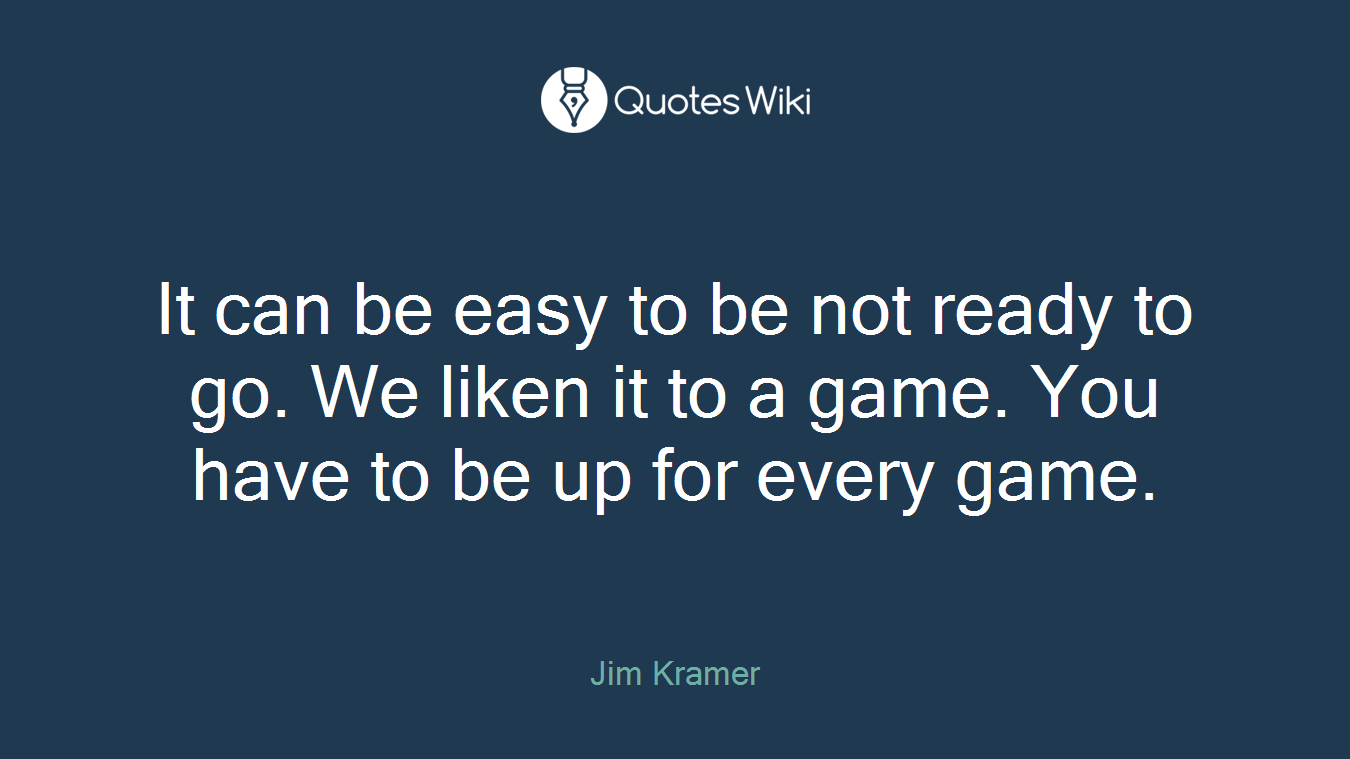 It can be easy to be not ready to go. We liken it to a game. You have to be up for every game.