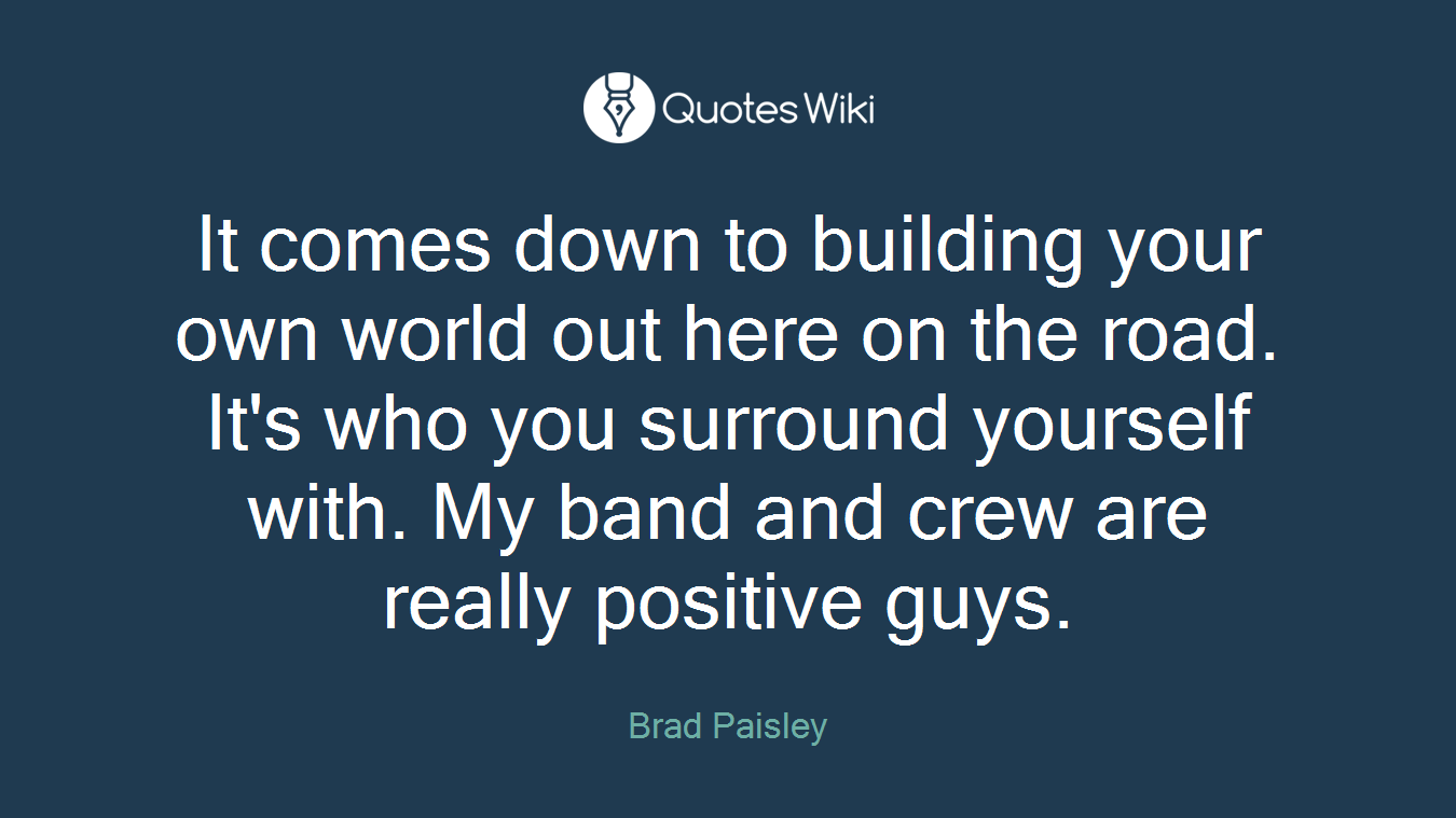 It comes down to building your own world out here on the road. It's who you surround yourself with. My band and crew are really positive guys.