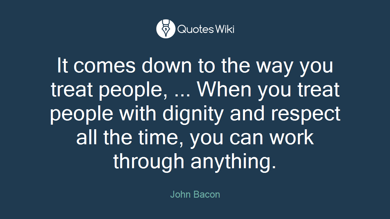 It comes down to the way you treat people, ... When you treat people with dignity and respect all the time, you can work through anything.