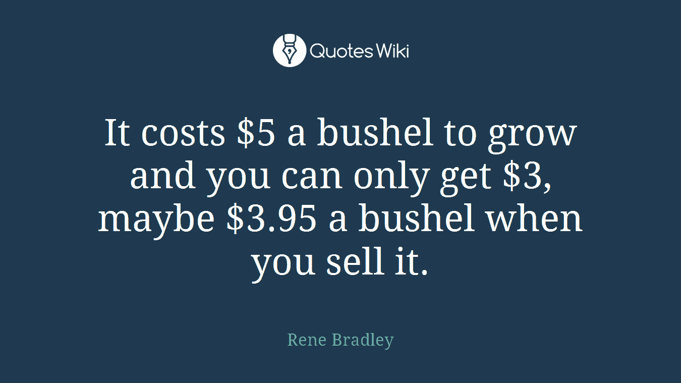 It costs $5 a bushel to grow and you can only get $3, maybe $3.95 a bushel when you sell it.