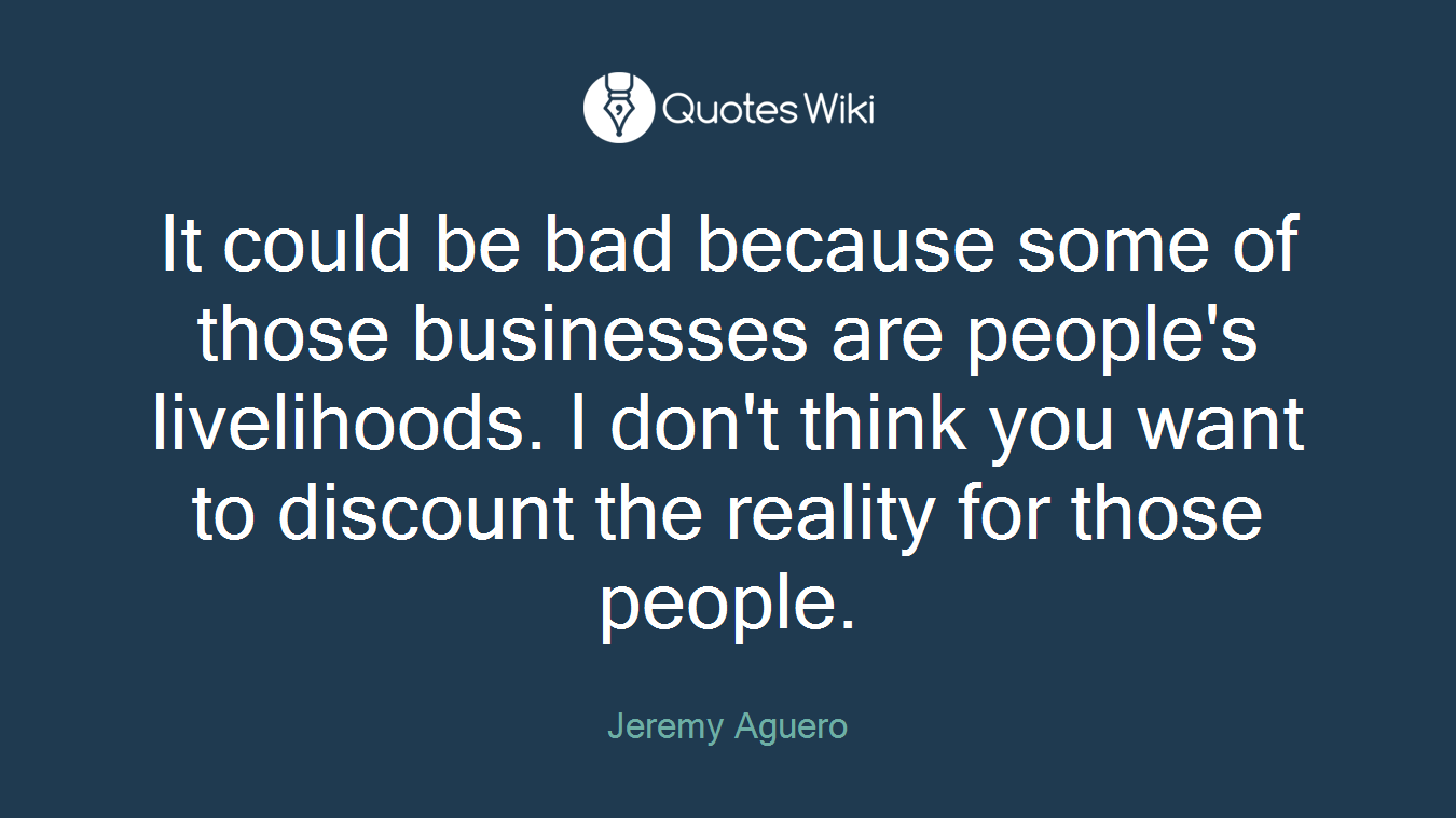 It could be bad because some of those businesses are people's livelihoods. I don't think you want to discount the reality for those people.