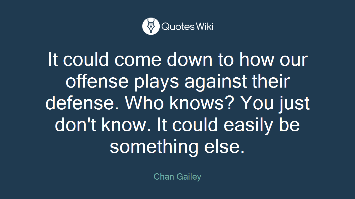 It could come down to how our offense plays against their defense. Who knows? You just don't know. It could easily be something else.