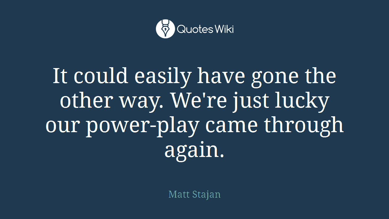 It could easily have gone the other way. We're just lucky our power-play came through again.