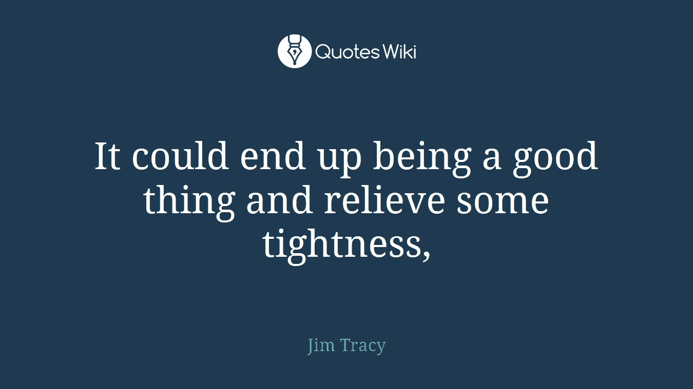 It could end up being a good thing and relieve some tightness,