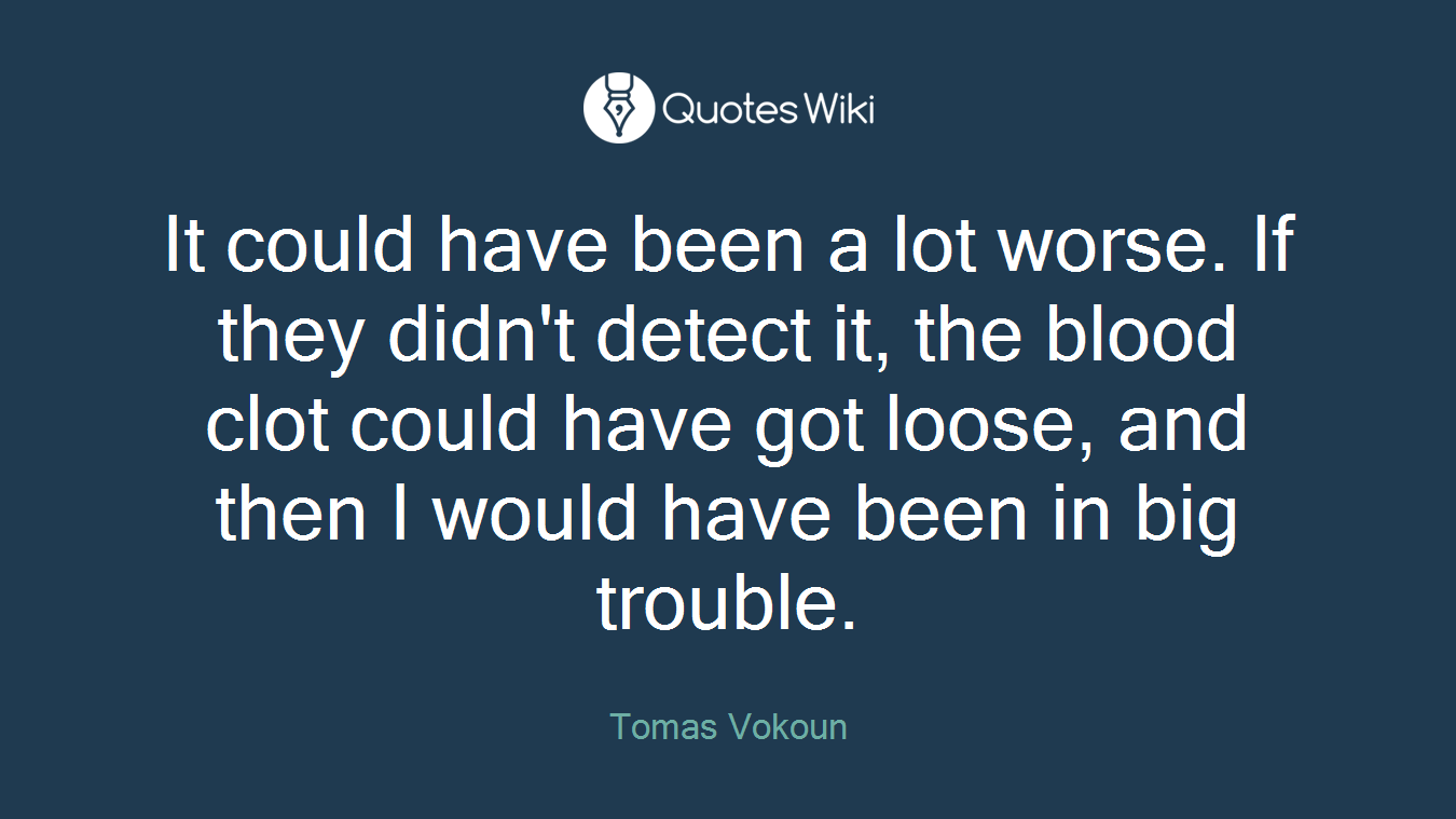 It could have been a lot worse. If they didn't detect it, the blood clot could have got loose, and then I would have been in big trouble.