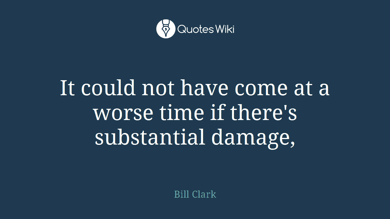 It could not have come at a worse time if there's substantial damage,